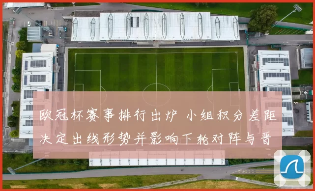 欧冠杯赛事排行出炉 小组积分差距决定出线形势并影响下轮对阵与晋级概率