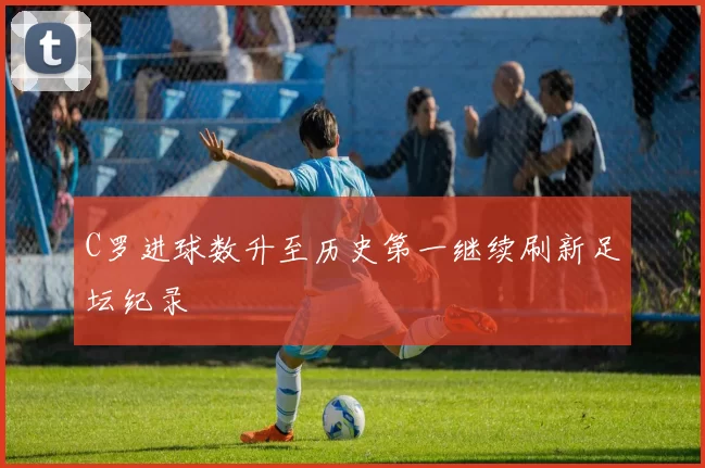 C罗进球数升至历史第一继续刷新足坛纪录