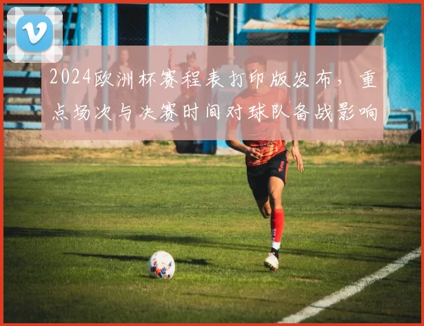 2024欧洲杯赛程表打印版发布，重点场次与决赛时间对球队备战影响解读