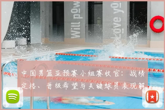 中国男篮亚预赛小组赛收官：战绩定格、晋级希望与关键球员表现解析
