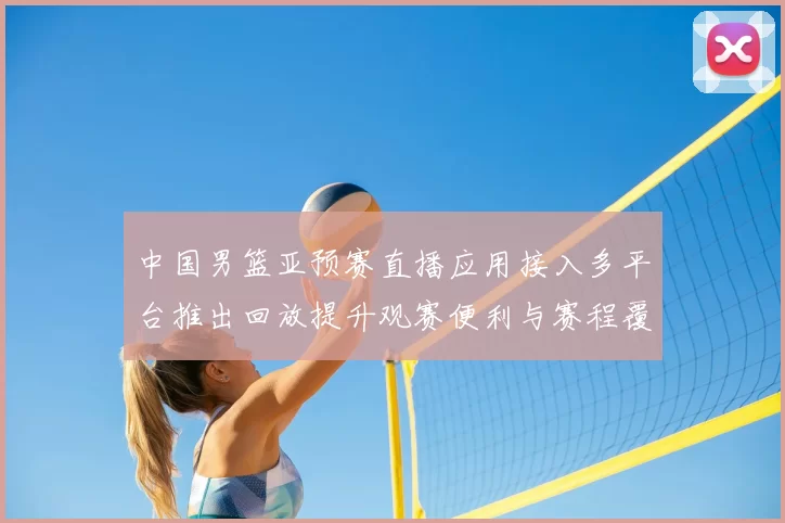 中国男篮亚预赛直播应用接入多平台推出回放提升观赛便利与赛程覆盖