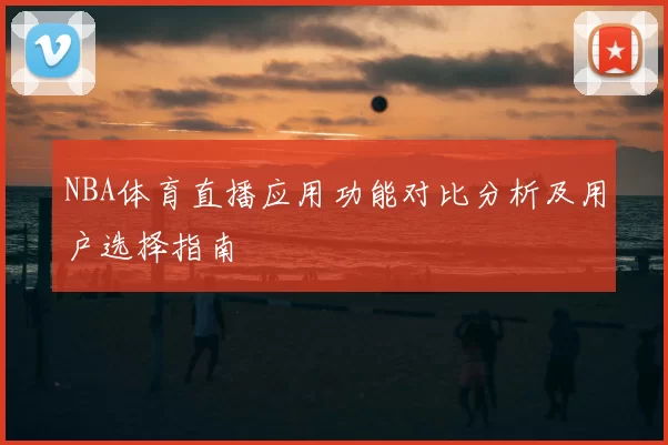 NBA体育直播应用功能对比分析及用户选择指南