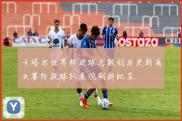 卡塔尔世界杯进球总数创历史新高决赛阶段球队表现刷新纪录