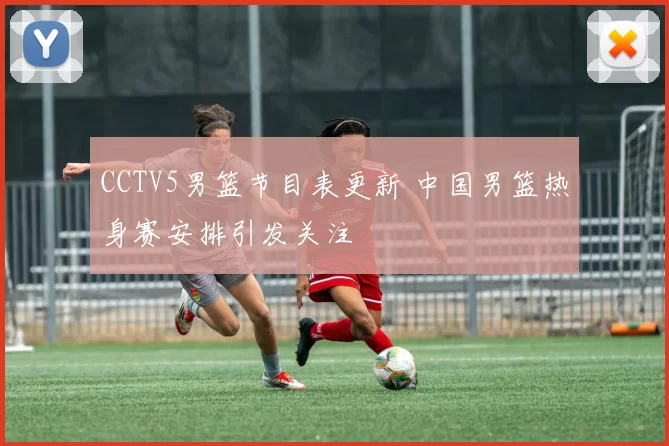 CCTV5男篮节目表更新 中国男篮热身赛安排引发关注