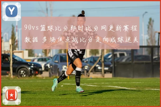 90vs篮球比分即时比分网更新赛程数据 多场焦点战比分走向成球迷关注重点