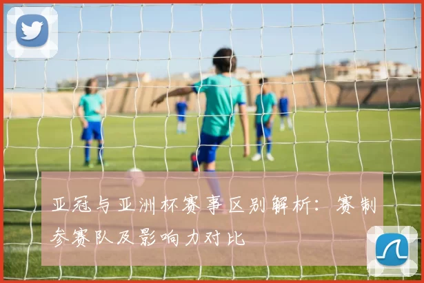 亚冠与亚洲杯赛事区别解析：赛制参赛队及影响力对比