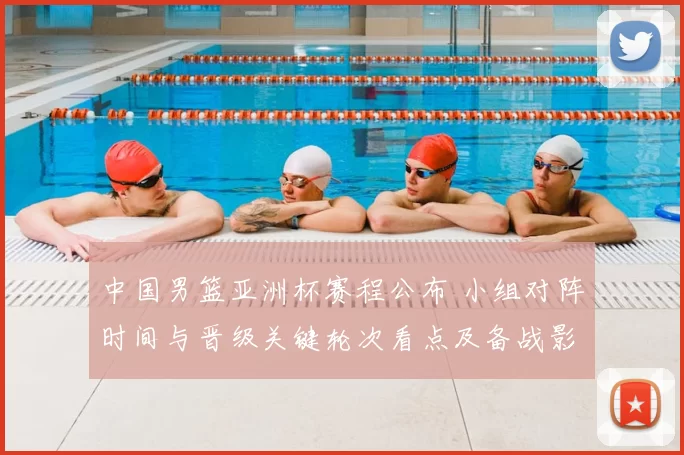 中国男篮亚洲杯赛程公布 小组对阵时间与晋级关键轮次看点及备战影响