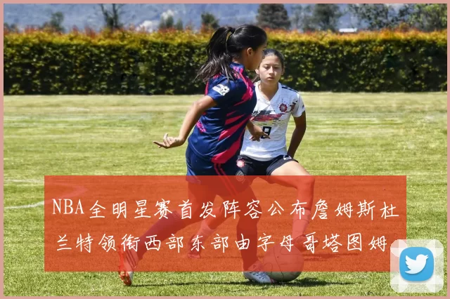 NBA全明星赛首发阵容公布詹姆斯杜兰特领衔西部东部由字母哥塔图姆带队