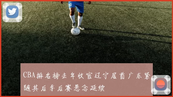 CBA排名榜去年收官辽宁居首广东紧随其后季后赛悬念延续