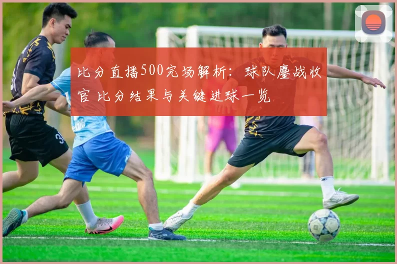 比分直播500完场解析：球队鏖战收官 比分结果与关键进球一览
