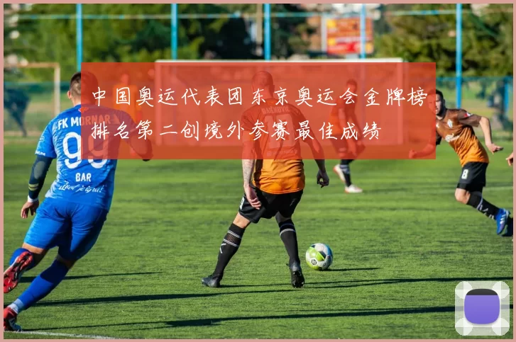 中国奥运代表团东京奥运会金牌榜排名第二创境外参赛最佳成绩