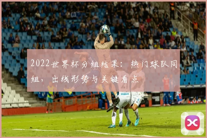 2022世界杯分组结果：热门球队同组，出线形势与关键看点