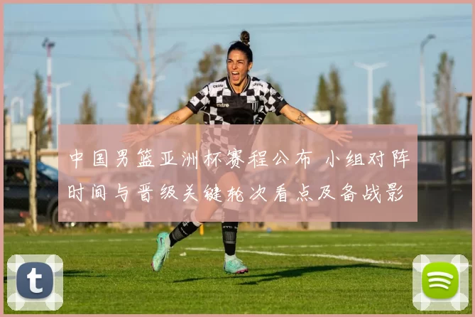 中国男篮亚洲杯赛程公布 小组对阵时间与晋级关键轮次看点及备战影响