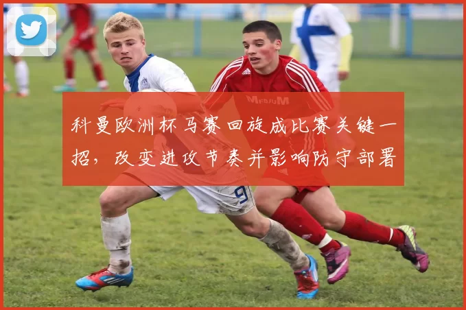 科曼欧洲杯马赛回旋成比赛关键一招，改变进攻节奏并影响防守部署