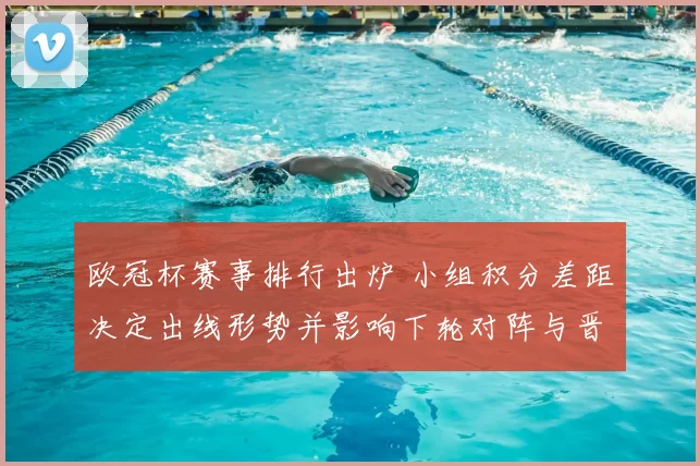 欧冠杯赛事排行出炉 小组积分差距决定出线形势并影响下轮对阵与晋级概率