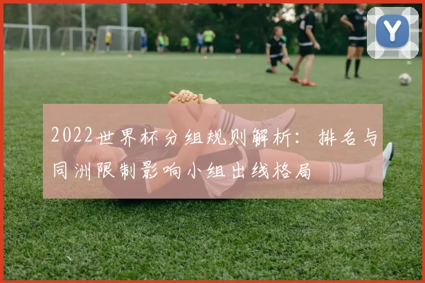2022世界杯分组规则解析：排名与同洲限制影响小组出线格局