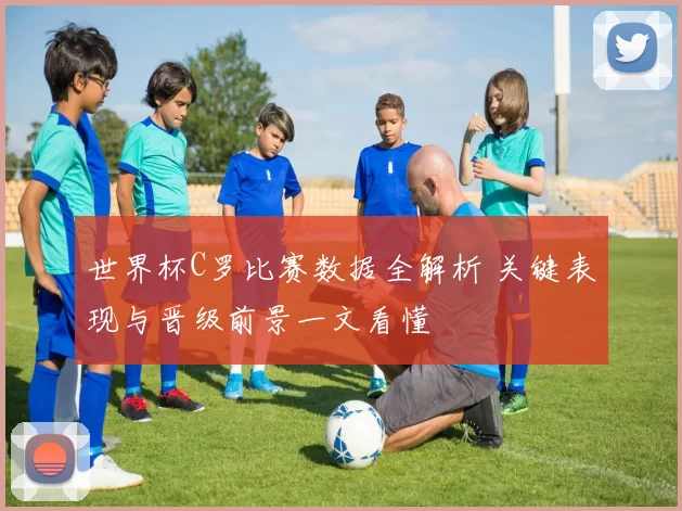 世界杯C罗比赛数据全解析 关键表现与晋级前景一文看懂