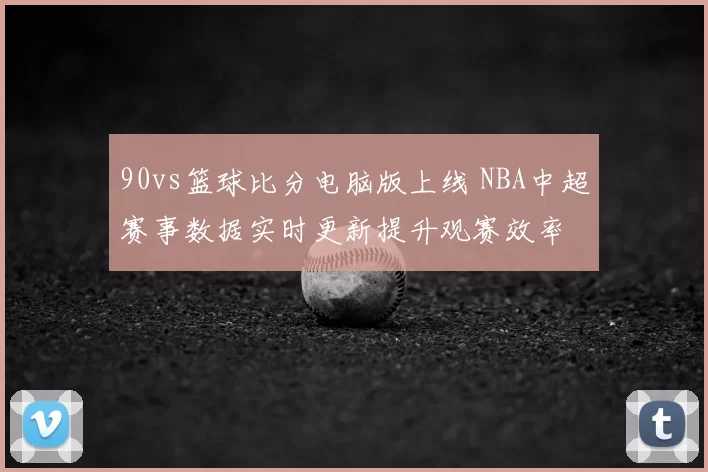 90vs篮球比分电脑版上线 NBA中超赛事数据实时更新提升观赛效率