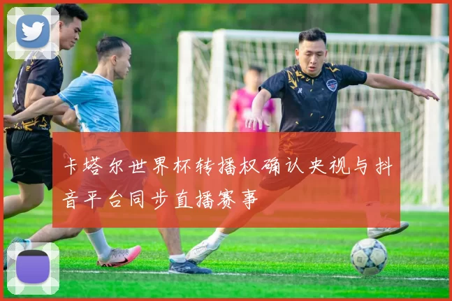 卡塔尔世界杯转播权确认央视与抖音平台同步直播赛事