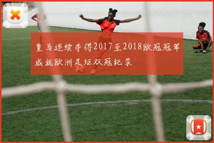 皇马连续夺得2017至2018欧冠冠军成就欧洲足坛双冠纪录