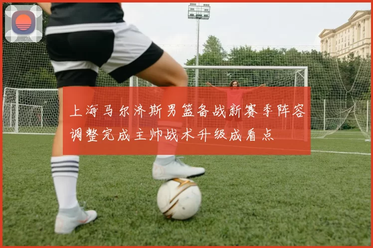 上海马尔济斯男篮备战新赛季阵容调整完成主帅战术升级成看点