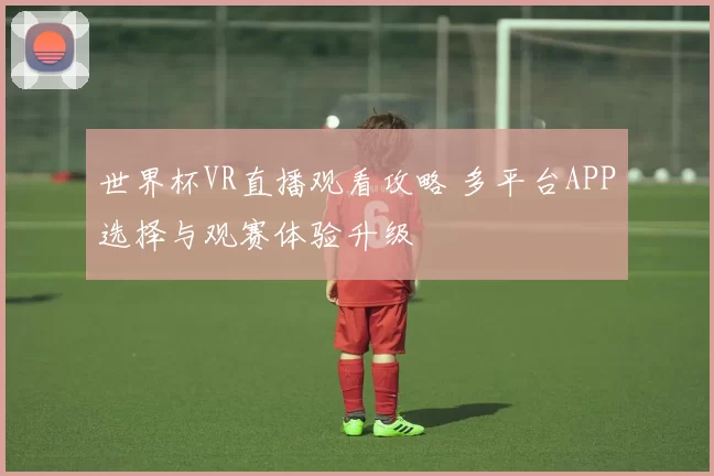 世界杯VR直播观看攻略 多平台APP选择与观赛体验升级