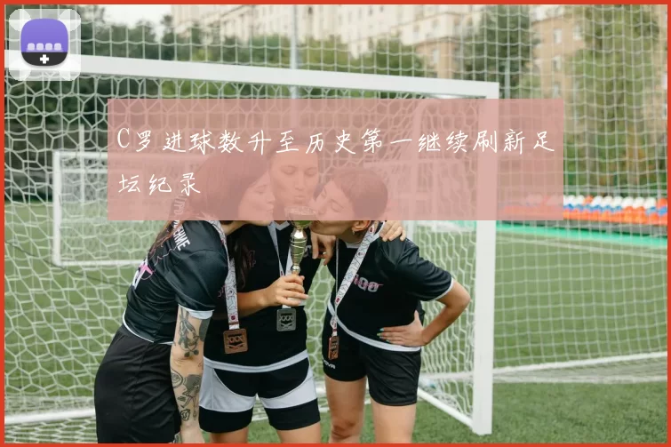 C罗进球数升至历史第一继续刷新足坛纪录