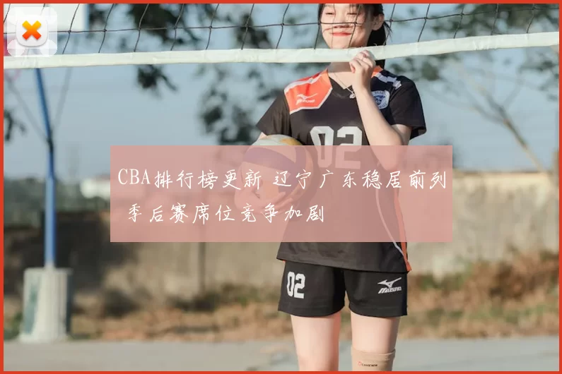 CBA排行榜更新 辽宁广东稳居前列 季后赛席位竞争加剧