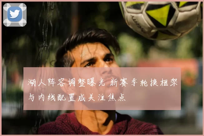 湖人阵容调整曝光 新赛季轮换框架与内线配置成关注焦点