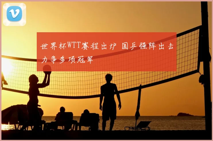 世界杯WTT赛程出炉 国乒强阵出击力争多项冠军