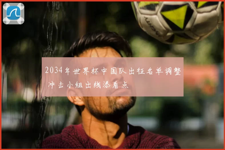 2034年世界杯中国队出征名单调整 冲击小组出线添看点