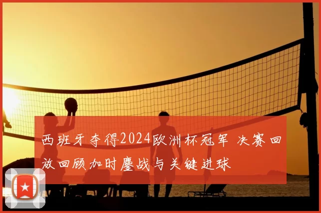 西班牙夺得2024欧洲杯冠军 决赛回放回顾加时鏖战与关键进球