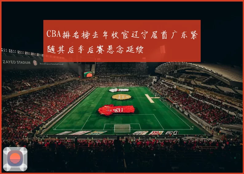 CBA排名榜去年收官辽宁居首广东紧随其后季后赛悬念延续