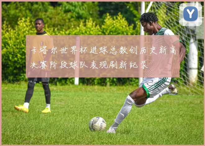 卡塔尔世界杯进球总数创历史新高决赛阶段球队表现刷新纪录