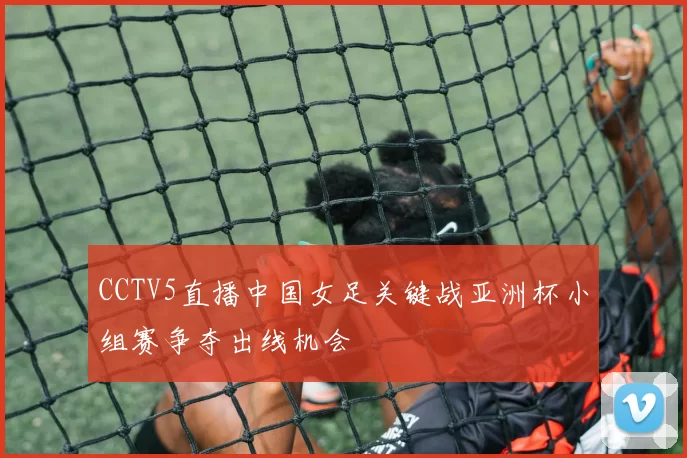 CCTV5直播中国女足关键战亚洲杯小组赛争夺出线机会