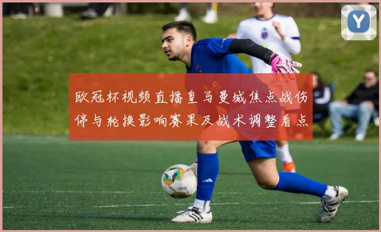 欧冠杯视频直播皇马曼城焦点战伤停与轮换影响赛果及战术调整看点