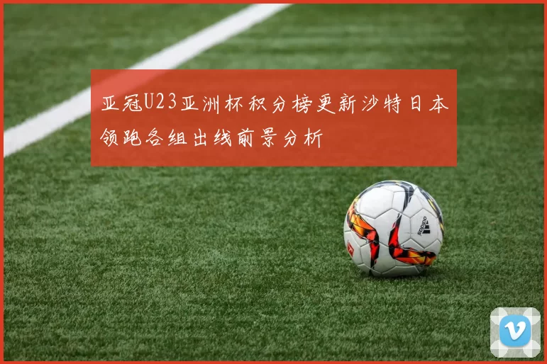 亚冠U23亚洲杯积分榜更新沙特日本领跑各组出线前景分析