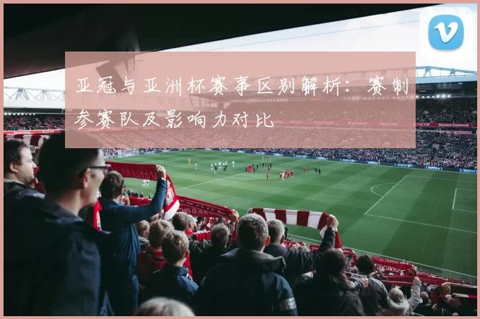 亚冠与亚洲杯赛事区别解析：赛制参赛队及影响力对比